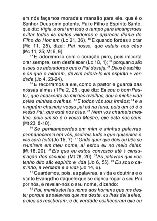 em nós façamos morada e mansão para ele, que é o
Senhor Deus omnipotente, Pai e Filho e Espírito Santo,
que diz: Vigiai e orai em todo o tempo para alcançardes
evitar todos os males vindoiros e aparecer diante do
Filho do Homem (Lc 21, 36). 28
E quando fordes a orar
(Mc 11, 25), dizei: Pai nosso, que estais nos céus
(Mc 11, 25; Mt 6, 9).
29
E adoremo-lo com o coração puro, pois importa
orar sempre, sem desfalecer (Lc 18, 1); 30
porquanto são
esses os adoradores que o Pai deseja. 31
Deus é espírito,
e os que o adoram, devem adorá-lo em espírito e ver-
dade (Jo 4, 23-24).
32
E recorramos a ele, como a pastor e guarda das
nossas almas (1Pe 2, 25), que diz: Eu sou o bom Pas-
tor, que apascento as minhas ovelhas, dou a minha vida
pelas minhas ovelhas. 33
E todos vós sois irmãos; 34
e a
ninguém chameis vosso pai cá na terra, pois um só é o
vosso Pai, que está nos céus. 35
Nem vos chameis mes-
tres, pois um só é o vosso Mestre, que está nos céus
(Mt 23, 8-10).
36
Se permanecerdes em mim e minhas palavras
permanecerem em vós, pedireis tudo o que quiserdes e
vos será feito (Jo 15, 7). 37
Onde quer que dois ou três se
reunirem em meu nome, aí estou eu no meio deles
(Mt 18, 20). 38
Eis que eu estou convosco até à consu-
mação dos séculos (Mt 28, 20). 39
As palavras que vos
tenho dito são espírito e vida (Jo 6, 55). 40
Eu sou o ca-
minho, a verdade e a vida (Jo 14, 6).
41
Guardemos, pois, as palavras, a vida e doutrina e o
santo Evangelho daquele que se dignou rogar a seu Pai
por nós, e revelar-nos o seu nome, dizendo:
42
Pai, manifestei teu nome aos homens que me des-
te; porque as palavras que me deste, eu lhas dei a eles,
e eles as receberam, e de verdade conheceram que eu
 
