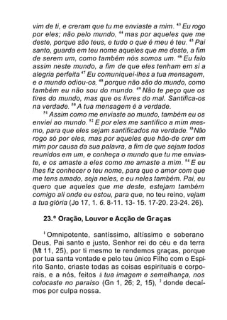 vim de ti, e creram que tu me enviaste a mim. 43
Eu rogo
por eles; não pelo mundo, 44
mas por aqueles que me
deste, porque são teus, e tudo o que é meu é teu. 45
Pai
santo, guarda em teu nome aqueles que me deste, a fim
de serem um, como também nós somos um. 46
Eu falo
assim neste mundo, a fim de que eles tenham em si a
alegria perfeita 47
Eu comuniquei-lhes a tua mensagem,
e o mundo odiou-os, 48
porque não são do mundo, como
também eu não sou do mundo. 49
Não te peço que os
tires do mundo, mas que os livres do mal. Santifica-os
na verdade. 50
A tua mensagem é a verdade.
51
Assim como me enviaste ao mundo, também eu os
enviei ao mundo. 52
E por eles me santifico a mim mes-
mo, para que eles sejam santificados na verdade. 53
Não
rogo só por eles, mas por aqueles que hão-de crer em
mim por causa da sua palavra, a fim de que sejam todos
reunidos em um, e conheça o mundo que tu me envias-
te, e os amaste a eles como me amaste a mim. 54
E eu
lhes fiz conhecer o teu nome, para que o amor com que
me tens amado, seja neles, e eu neles também. Pai, eu
quero que aqueles que me deste, estejam também
comigo ali onde eu estou, para que, no teu reino, vejam
a tua glória (Jo 17, 1. 6. 8-11. 13- 15. 17-20. 23-24. 26).
23.º Oração, Louvor e Acção de Gr aças
1
Omnipotente, santíssimo, altíssimo e soberano
Deus, Pai santo e justo, Senhor rei do céu e da terra
(Mt 11, 25), por ti mesmo te rendemos graças, porque
por tua santa vontade e pelo teu único Filho com o Espí-
rito Santo, criaste todas as coisas espirituais e corpo-
rais, e a nós, feitos à tua imagem e semelhança, nos
colocaste no paraíso (Gn 1, 26; 2, 15), 2
donde decaí-
mos por culpa nossa.
 