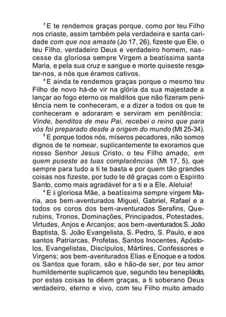 3
E te rendemos graças porque, como por teu Filho
nos criaste, assim também pela verdadeira e santa cari-
dade com que nos amaste (Jo 17, 26), fizeste que Ele, o
teu Filho, verdadeiro Deus e verdadeiro homem, nas-
cesse da gloriosa sempre Virgem a beatíssima santa
Maria, e pela sua cruz e sangue e morte quiseste resga-
tar-nos, a nós que éramos cativos.
4
E ainda te rendemos graças porque o mesmo teu
Filho de novo há-de vir na glória da sua majestade a
lançar ao fogo eterno os malditos que não fizeram peni-
tência nem te conheceram, e a dizer a todos os que te
conheceram e adoraram e serviram em penitência:
Vinde, benditos de meu Pai, recebei o reino que para
vós foi preparado desde a origem do mundo (Mt 25-34).
5
E porque todos nós, míseros pecadores, não somos
dignos de te nomear, suplicantemente te exoramos que
nosso Senhor Jesus Cristo, o teu Filho amado, em
quem puseste as tuas complacências (Mt 17, 5), que
sempre para tudo a ti te basta e por quem tão grandes
coisas nos fizeste, por tudo te dê graças com o Espírito
Santo, como mais agradável for a ti e a Ele. Aleluia!
6
E à gloriosa Mãe, a beatíssima sempre virgem Ma-
ria, aos bem-aventurados Miguel, Gabriel, Rafael e a
todos os coros dos bem-aventurados Serafins, Que-
rubins, Tronos, Dominações, Principados, Potestades,
Virtudes, Anjos e Arcanjos; aos bem-aventurados S. João
Baptista, S. João Evangelista, S. Pedro, S. Paulo, e aos
santos Patriarcas, Profetas, Santos Inocentes, Apósto-
los, Evangelistas, Discípulos, Mártires, Confessores e
Virgens; aos bem-aventurados Elias e Enoque e a todos
os Santos que foram, são e hão-de ser, por teu amor
humildemente suplicamos que, segundo teu beneplácito,
por estas coisas te dêem graças, a ti soberano Deus
verdadeiro, eterno e vivo, com teu Filho muito amado
 