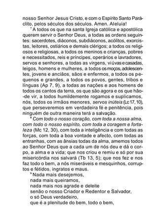 nosso Senhor Jesus Cristo, e com o Espírito Santo Pará-
clito, pelos séculos dos séculos. Amen. Aleluia!
7
A todos os que na santa Igreja católica e apostólica
querem servir o Senhor Deus, a todas as ordens seguin-
tes: sacerdotes, diáconos, subdiáconos, acólitos, exorcis-
tas, leitores, ostiários e demais clérigos; a todos os religi-
osos e religiosas, a todos os meninos e crianças, pobres
e necessitados, reis e príncipes, operários e lavradores,
servos e senhores, a todas as virgens, viúvasecasadas,
leigos, homens e mulheres, a todos osmoços,adolescen-
tes, jovens e anciãos, sãos e enfermos, a todos os pe-
quenos e grandes, a todos os povos, gentes, tribos e
línguas (Ap 7, 9), a todas as nações e aos homens de
todos os cantos da terra, os que são agora e os que hão-
-de vir, a todos humildemente rogamos e suplicamos,
nós, todos os irmãos menores, servos inúteis (Lc17,10),
que perseveremos em verdadeira fé e penitência, pois
ninguém de outra maneira terá a salvação.
8
Com todo o nosso coração, com toda a nossa alma,
com todo o nosso espírito, com toda a coragem e forta-
leza (Mc 12, 30), com toda a inteligência e com todas as
forças, com toda a boa vontade e afecto, com todas as
entranhas, com as ânsias todas da alma, amemos todos
ao Senhor Deus que a cada um de nós deu e dá o cor-
po, a alma e a vida; que nos criou e remiu e só por sua
misericórdia nos salvará (Tb 13, 5); que nos fez e nos
faz todo o bem, a nós miseráveis e mesquinhos, corrup-
tos e fétidos, ingratos e maus.
9
Nada mais desejemos,
nada mais queiramos,
nada mais nos agrade e deleite
senão o nosso Criador e Redentor e Salvador,
o só Deus verdadeiro,
que é a plenitude do bem, todo o bem,
 