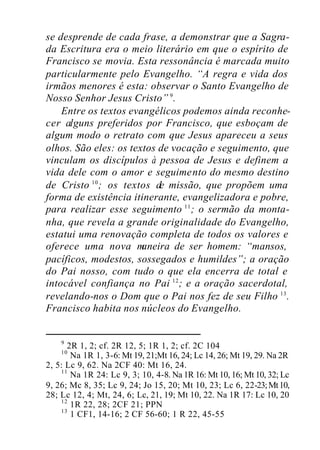 se desprende de cada frase, a demonstrar que a Sagra-
da Escritura era o meio literário em que o espírito de
Francisco se movia. Esta ressonância é marcada muito
particularmente pelo Evangelho. “A regra e vida dos
irmãos menores é esta: observar o Santo Evangelho de
Nosso Senhor Jesus Cristo” 9
.
Entre os textos evangélicos podemos ainda reconhe-
cer alguns preferidos por Francisco, que esboçam de
algum modo o retrato com que Jesus apareceu a seus
olhos. São eles: os textos de vocação e seguimento, que
vinculam os discípulos à pessoa de Jesus e definem a
vida dele com o amor e seguimento do mesmo destino
de Cristo 10
; os textos de missão, que propõem uma
forma de existência itinerante, evangelizadora e pobre,
para realizar esse seguimento 11
; o sermão da monta-
nha, que revela a grande originalidade do Evangelho,
estatui uma renovação completa de todos os valores e
oferece uma nova maneira de ser homem: “mansos,
pacíficos, modestos, sossegados e humildes”; a oração
do Pai nosso, com tudo o que ela encerra de total e
intocável confiança no Pai 12
; e a oração sacerdotal,
revelando-nos o Dom que o Pai nos fez de seu Filho 13
.
Francisco habita nos núcleos do Evangelho.
9
2R 1, 2; cf. 2R 12, 5; 1R 1, 2; cf. 2C 104
10
Na 1R 1, 3-6: Mt 19, 21;Mt 16, 24; Lc 14, 26; Mt 19, 29. Na 2R
2, 5: Lc 9, 62. Na 2CF 40: Mt 16, 24.
11
Na 1R 24: Lc 9, 3; 10, 4-8. Na 1R 16: Mt 10, 16; Mt 10, 32; Lc
9, 26; Mc 8, 35; Lc 9, 24; Jo 15, 20; Mt 10, 23; Lc 6, 22-23;Mt10,
28; Lc 12, 4; Mt, 24, 6; Lc, 21, 19; Mt 10, 22. Na 1R 17: Lc 10, 20
12
1R 22, 28; 2CF 21; PPN
13
1 CF1, 14-16; 2 CF 56-60; 1 R 22, 45-55
 