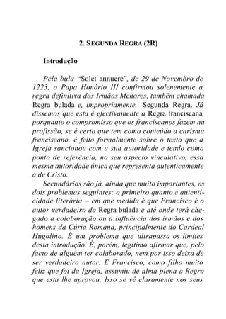 2. SEGUNDA REGRA (2R)
Introdução
Pela bula “Solet annuere”, de 29 de Novembro de
1223, o Papa Honório III confirmou solenemente a
regra definitiva dos Irmãos Menores, também chamada
Regra bulada e, impropriamente, Segunda Regra. Já
dissemos que esta é efectivamente a Regra franciscana,
porquanto o compromisso que os franciscanos fazem na
profissão, se é certo que tem como conteúdo a carisma
franciscano, é feito formalmente sobre o texto que a
Igreja sancionou com a sua autoridade e tendo como
ponto de referência, no seu aspecto vinculativo, essa
mesma autoridade única que representa autenticamente
a de Cristo.
Secundários são já, ainda que muito importantes, os
dois problemas seguintes: o primeiro quanto à autenti-
cidade literária – em que medida é que Francisco é o
autor verdadeiro da Regra bulada e até onde terá che-
gado a colaboração ou a influência dos irmãos e dos
homens da Cúria Romana, principalmente do Cardeal
Hugolino. É um problema que ultrapassa os limites
desta introdução. É, porém, legítimo afirmar que, pelo
facto de alguém ter colaborado, nem por isso deixa de
ser verdadeiro autor. E Francisco, como filho muito
feliz que foi da Igreja, assumiu de alma plena a Regra
que esta lhe aprovou. Isso se vê claramente nos seus
 
