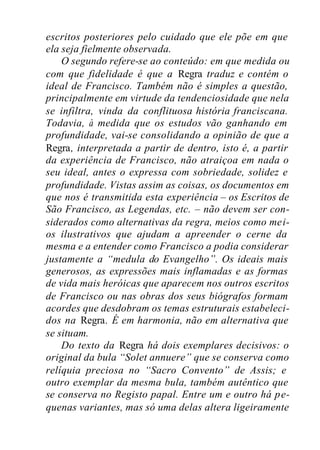 escritos posteriores pelo cuidado que ele põe em que
ela seja fielmente observada.
O segundo refere-se ao conteúdo: em que medida ou
com que fidelidade é que a Regra traduz e contém o
ideal de Francisco. Também não é simples a questão,
principalmente em virtude da tendenciosidade que nela
se infiltra, vinda da conflituosa história franciscana.
Todavia, à medida que os estudos vão ganhando em
profundidade, vai-se consolidando a opinião de que a
Regra, interpretada a partir de dentro, isto é, a partir
da experiência de Francisco, não atraiçoa em nada o
seu ideal, antes o expressa com sobriedade, solidez e
profundidade. Vistas assim as coisas, os documentos em
que nos é transmitida esta experiência – os Escritos de
São Francisco, as Legendas, etc. – não devem ser con-
siderados como alternativas da regra, meios como mei-
os ilustrativos que ajudam a apreender o cerne da
mesma e a entender como Francisco a podia considerar
justamente a “medula do Evangelho”. Os ideais mais
generosos, as expressões mais inflamadas e as formas
de vida mais heróicas que aparecem nos outros escritos
de Francisco ou nas obras dos seus biógrafos formam
acordes que desdobram os temas estruturais estabeleci-
dos na Regra. É em harmonia, não em alternativa que
se situam.
Do texto da Regra há dois exemplares decisivos: o
original da bula “Solet annuere” que se conserva como
relíquia preciosa no “Sacro Convento” de Assis; e
outro exemplar da mesma bula, também autêntico que
se conserva no Registo papal. Entre um e outro há pe-
quenas variantes, mas só uma delas altera ligeiramente
 