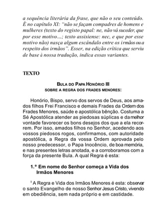 a sequência literária da frase, que não o seu conteúdo.
É no capítulo XI: “não se façam compadres de homens e
mulheres (texto do registo papal: ne, não vá suceder, que
por esse motivo…; texto assisiense: nec, e que por esse
motivo não) nasça algum escândalo entre os irmãosoua
respeito dos irmãos”. Esser, na edição crítica que serviu
de base à nossa tradução, indica essas variantes.
TEXTO
BULA DO PAPA HONÓRIO III
SOBRE A REGRA DOS FRADES MENORES:
Honório, Bispo, servo dos servos de Deus, aos ama-
dos filhos Frei Francisco e demais Frades da Ordem dos
Frades Menores, saúde e apostólica bênção. Costuma a
Sé Apostólica atender as piedosas súplicas e damelhor
vontade favorecer os bons desejos dos que a ela recor-
rem. Por isso, amados filhos no Senhor, acedendo aos
vossos piedosos rogos, confirmamos, com autoridade
apostólica, a Regra da vossa Ordem aprovada pelo
nosso predecessor, o Papa Inocêncio, de boa memória,
e nas presentes letras anotada, e a corroboramos com a
força da presente Bula. A qual Regra é esta:
1.º Em nome do Senhor começa a Vida dos
Irmãos Menores
1
A Regra e Vida dos Irmãos Menores é esta: observar
o santo Evangelho de nosso Senhor Jesus Cristo, vivendo
em obediência, sem nada próprio e em castidade.
 