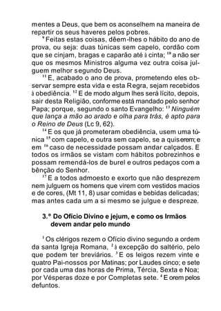 mentes a Deus, que bem os aconselhem na maneira de
repartir os seus haveres pelos pobres.
9
Feitas estas coisas, dêem-lhes o hábito do ano de
prova, ou seja: duas túnicas sem capelo, cordão com
que se cinjam, bragas e caparão até à cinta; 10
a não ser
que os mesmos Ministros alguma vez outra coisa jul-
guem melhor segundo Deus.
11
E, acabado o ano de prova, prometendo eles ob-
servar sempre esta vida e esta Regra, sejam recebidos
à obediência. 12
E de modo algum lhes será lícito, depois,
sair desta Religião, conforme está mandado pelo senhor
Papa; porque, segundo o santo Evangelho: 13
Ninguém
que lança a mão ao arado e olha para trás, é apto para
o Reino de Deus (Lc 9, 62).
14
E os que já prometeram obediência, usem uma tú-
nica 15
com capelo, e outra sem capelo, se a quiserem;e
em 16
caso de necessidade possam andar calçados. E
todos os irmãos se vistam com hábitos pobrezinhos e
possam remendá-los de burel e outros pedaços com a
bênção do Senhor.
17
E a todos admoesto e exorto que não desprezem
nem julguem os homens que virem com vestidos macios
e de cores, (Mt 11, 8) usar comidas e bebidas delicadas;
mas antes cada um a si mesmo se julgue e despreze.
3.º Do Ofício Divino e jejum, e como os Irmãos
devem andar pelo mundo
1
Os clérigos rezem o Ofício divino segundo a ordem
da santa Igreja Romana, 2
à excepção do saltério, pelo
que podem ter breviários. 3
E os leigos rezem vinte e
quatro Pai-nossos por Matinas; por Laudes cinco; e sete
por cada uma das horas de Prima, Tércia, Sexta e Noa;
por Vésperas doze e por Completas sete. 4
E orem pelos
defuntos.
 