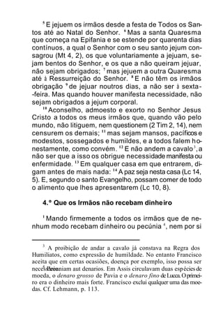 5
E jejuem os irmãos desde a festa de Todos os San-
tos até ao Natal do Senhor. 6
Mas a santa Quaresma
que começa na Epifania e se estende por quarenta dias
contínuos, a qual o Senhor com o seu santo jejum con-
sagrou (Mt 4, 2), os que voluntariamente a jejuam, se-
jam bentos do Senhor, e os que a não queiram jejuar,
não sejam obrigados; 7
mas jejuem a outra Quaresma
até à Ressurreição do Senhor. 8
E não têm os irmãos
obrigação 9
de jejuar noutros dias, a não ser à sexta-
-feira. Mas quando houver manifesta necessidade, não
sejam obrigados a jejum corporal.
10
Aconselho, admoesto e exorto no Senhor Jesus
Cristo a todos os meus irmãos que, quando vão pelo
mundo, não litiguem, nem questionem (2 Tim 2, 14), nem
censurem os demais; 11
mas sejam mansos, pacíficos e
modestos, sossegados e humildes, e a todos falem ho-
nestamente, como convém. 12
E não andem a cavalo3
,a
não ser que a isso os obrigue necessidade manifesta ou
enfermidade. 13
Em qualquer casa em que entrarem, di-
gam antes de mais nada: 14
A paz seja nesta casa (Lc 14,
5). E, segundo o santo Evangelho, possam comer de todo
o alimento que lhes apresentarem (Lc 10, 8).
4.º Que os Irmãos não recebam dinheiro
1
Mando firmemente a todos os irmãos que de ne-
nhum modo recebam dinheiro ou pecúnia 4
, nem por si
3
A proibição de andar a cavalo já constava na Regra dos
Humiliatos, como expressão de humildade. No entanto Francisco
aceita que em certas ocasiões, doença por exemplo, isso possa ser
necessário.4
Pecuniam aut denarios. Em Assis circulavam duas espéciesde
moeda, o denaro grosso de Pavia e o denaro fino deLucca.Oprimei-
ro era o dinheiro mais forte. Francisco exclui qualquer uma das moe-
das. Cf. Lehmann, p. 113.
 