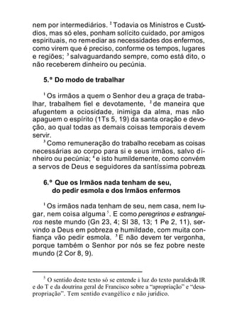 nem por intermediários. 2
Todavia os Ministros e Custó-
dios, mas só eles, ponham solícito cuidado, por amigos
espirituais, no remediar as necessidades dos enfermos,
como virem que é preciso, conforme os tempos, lugares
e regiões; 3
salvaguardando sempre, como está dito, o
não receberem dinheiro ou pecúnia.
5.º Do modo de trabalhar
1
Os irmãos a quem o Senhor deu a graça de traba-
lhar, trabalhem fiel e devotamente, 2
de maneira que
afugentem a ociosidade, inimiga da alma, mas não
apaguem o espírito (1Ts 5, 19) da santa oração e devo-
ção, ao qual todas as demais coisas temporais devem
servir.
3
Como remuneração do trabalho recebam as coisas
necessárias ao corpo para si e seus irmãos, salvo di-
nheiro ou pecúnia; 4
e isto humildemente, como convém
a servos de Deus e seguidores da santíssima pobreza.
6.º Que os Irmãos nada tenham de seu,
do pedir esmola e dos Irmãos enfermos
1
Os irmãos nada tenham de seu, nem casa, nem lu-
gar, nem coisa alguma 5
. E como peregrinos e estrangei-
ros neste mundo (Gn 23, 4; Sl 38, 13; 1 Pe 2, 11), ser-
vindo a Deus em pobreza e humildade, com muita con-
fiança vão pedir esmola. 3
E não devem ter vergonha,
porque também o Senhor por nós se fez pobre neste
mundo (2 Cor 8, 9).
5
O sentido deste texto só se entende à luz do texto paraleloda1R
e do T e da doutrina geral de Francisco sobre a “apropriação” e “desa-
propriação”. Tem sentido evangélico e não jurídico.
 