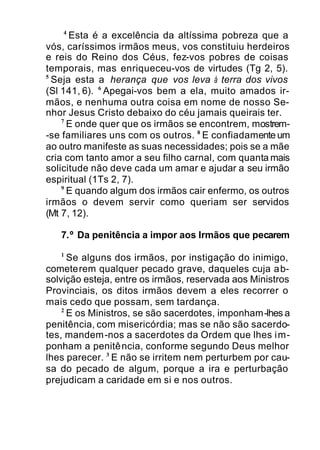 4
Esta é a excelência da altíssima pobreza que a
vós, caríssimos irmãos meus, vos constituiu herdeiros
e reis do Reino dos Céus, fez-vos pobres de coisas
temporais, mas enriqueceu-vos de virtudes (Tg 2, 5).
5
Seja esta a herança que vos leva à terra dos vivos
(Sl 141, 6). 6
Apegai-vos bem a ela, muito amados ir-
mãos, e nenhuma outra coisa em nome de nosso Se-
nhor Jesus Cristo debaixo do céu jamais queirais ter.
7
E onde quer que os irmãos se encontrem, mostrem-
-se familiares uns com os outros. 8
E confiadamente um
ao outro manifeste as suas necessidades; pois se a mãe
cria com tanto amor a seu filho carnal, com quanta mais
solicitude não deve cada um amar e ajudar a seu irmão
espiritual (1Ts 2, 7).
9
E quando algum dos irmãos cair enfermo, os outros
irmãos o devem servir como queriam ser servidos
(Mt 7, 12).
7.º Da penitência a impor aos Irmãos que pecarem
1
Se alguns dos irmãos, por instigação do inimigo,
cometerem qualquer pecado grave, daqueles cuja ab-
solvição esteja, entre os irmãos, reservada aos Ministros
Provinciais, os ditos irmãos devem a eles recorrer o
mais cedo que possam, sem tardança.
2
E os Ministros, se são sacerdotes, imponham-lhes a
penitência, com misericórdia; mas se não são sacerdo-
tes, mandem-nos a sacerdotes da Ordem que lhes im-
ponham a penitência, conforme segundo Deus melhor
lhes parecer. 3
E não se irritem nem perturbem por cau-
sa do pecado de algum, porque a ira e perturbação
prejudicam a caridade em si e nos outros.
 