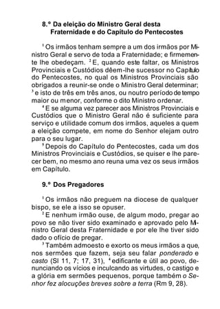 8.º Da eleição do Ministro Geral desta
Fraternidade e do Capítulo do Pentecostes
1
Os irmãos tenham sempre a um dos irmãos por Mi-
nistro Geral e servo de toda a Fraternidade; e firmemen-
te lhe obedeçam. 2
E, quando este faltar, os Ministros
Provinciais e Custódios dêem-lhe sucessor no Capítulo
do Pentecostes, no qual os Ministros Provinciais são
obrigados a reunir-se onde o Ministro Geral determinar;
3
e isto de três em três anos, ou noutro período de tempo
maior ou menor, conforme o dito Ministro ordenar.
4
E se alguma vez parecer aos Ministros Provinciais e
Custódios que o Ministro Geral não é suficiente para
serviço e utilidade comum dos irmãos, aqueles a quem
a eleição compete, em nome do Senhor elejam outro
para o seu lugar.
5
Depois do Capítulo do Pentecostes, cada um dos
Ministros Provinciais e Custódios, se quiser e lhe pare-
cer bem, no mesmo ano reuna uma vez os seus irmãos
em Capítulo.
9.º Dos Pregadores
1
Os irmãos não preguem na diocese de qualquer
bispo, se ele a isso se opuser.
2
E nenhum irmão ouse, de algum modo, pregar ao
povo se não tiver sido examinado e aprovado pelo Mi-
nistro Geral desta Fraternidade e por ele lhe tiver sido
dado o ofício de pregar.
3
Também admoesto e exorto os meus irmãos a que,
nos sermões que fazem, seja seu falar ponderado e
casto (Sl 11, 7; 17, 31), 4
edificante e útil ao povo, de-
nunciando os vícios e inculcando as virtudes, o castigo e
a glória em sermões pequenos, porque também o Se-
nhor fez alocuções breves sobre a terra (Rm 9, 28).
 
