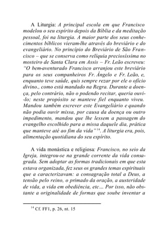 A Liturgia: A principal escola em que Francisco
modelou o seu espírito depois da Bíblia e da meditação
pessoal, foi na liturgia. A maior parte dos seus conhe-
cimentos bíblicos vieram-lhe através do breviário e do
evangeliário. No princípio do Breviário de São Fran-
cisco – que se conserva como relíquia preciosíssima no
mosteiro de Santa Clara em Assis – Fr. Leão escreveu:
“O bem-aventurado Francisco arranjou este breviário
para os seus companheiros Fr. Ângelo e Fr. Leão, e,
enquanto teve saúde, quis sempre rezar por ele o ofício
divino., como está mandado na Regra. Durante a doen-
ça, pelo contrário, não o podendo recitar, queria ouvi-
-lo; neste propósito se manteve fiel enquanto viveu.
Mandou também escrever este Evangeliário e quando
não podia ouvir missa, por causa da doença ou outro
impedimento, mandou que lhe lessem a passagem do
evangelho escolhido para a missa daquele dia, prática
que manteve até ao fim da vida” 14
. A liturgia era, pois,
alimentação quotidiana do seu espírito.
A vida monástica e religiosa: Francisco, no seio da
Igreja, integrou-se na grande corrente da vida consa-
grada. Sem adoptar as formas tradicionais em que esta
estava organizada, fez seus os grandes temas espirituais
que a caracterizavam: a consagração total a Deus, a
tensão pelo reino, o primado da oração, a austeridade
de vida, a vida em obediência, etc… Por isso, não obs-
tante a originalidade de formas que soube inventar a
14
Cf. FF1, p. 26, nt. 15
 
