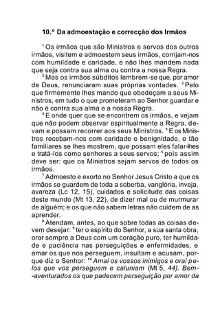 10.º Da admoestação e correcção dos Irmãos
1
Os irmãos que são Ministros e servos dos outros
irmãos, visitem e admoestem seus irmãos, corrijam-nos
com humildade e caridade, e não lhes mandem nada
que seja contra sua alma ou contra a nossa Regra.
2
Mas os irmãos súbditos lembrem-se que, por amor
de Deus, renunciaram suas próprias vontades. 3
Pelo
que firmemente lhes mando que obedeçam a seus Mi-
nistros, em tudo o que prometeram ao Senhor guardar e
não é contra sua alma e a nossa Regra.
4
E onde quer que se encontrem os irmãos, e vejam
que não podem observar espiritualmente a Regra, de-
vam e possam recorrer aos seus Ministros. 5
E os Minis-
tros recebam-nos com caridade e benignidade, e tão
familiares se lhes mostrem, que possam eles falar-lhes
e tratá-los como senhores a seus servos; 6
pois assim
deve ser: que os Ministros sejam servos de todos os
irmãos.
7
Admoesto e exorto no Senhor Jesus Cristo a que os
irmãos se guardem de toda a soberba, vanglória, inveja,
avareza (Lc 12, 15), cuidados e solicitude das coisas
deste mundo (Mt 13, 22), de dizer mal ou de murmurar
de alguém; e os que não sabem letras não cuidem de as
aprender.
8
Atendam, antes, ao que sobre todas as coisas de-
vem desejar: 9
ter o espírito do Senhor, a sua santa obra,
orar sempre a Deus com um coração puro, ter humilda-
de e paciência nas perseguições e enfermidades, e
amar os que nos perseguem, insultam e acusam, por-
que diz o Senhor: 10
Amai os vossos inimigos e orai pe-
los que vos perseguem e caluniam (Mt 5, 44). Bem-
-aventurados os que padecem perseguição por amor da
 