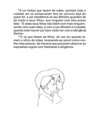 8
E os irmãos que fazem de mães, ponham todo o
cuidado em se conservarem fora do convívio seja de
quem for, e por obediência ao seu Ministro guardem de
tal modo a seus filhos, que ninguém com eles possa
falar. 9
E estes seus filhos não falem com mais ninguém,
senão com suas mães, e com o seu Ministro e Custódio,
quando este houver por bem visitá-los com a bênçãodo
Senhor.
10
E os que fazem de filhos, de vez em quando to-
mem o ofício de mães, revezando-se assim como me-
lhor lhes parecer, de maneira que procurem observar as
supraditas regras com fidelidade e diligência.
 