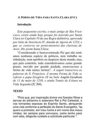4. FORMA DE VIDA PARA SANTA CLARA (FVC)
Introdução
Este pequenino escrito, o mais antigo de São Fran-
cisco, existe ainda hoje porque foi inserido por Santa
Clara no Capítulo VI da sua Regra definitiva, aprovada
por bula de Inocêncio IV, datada de Agosto de 1253; e
que se conserva no proto-mosteiro das clarissas de
Assis. Diz assim Santa Clara:
“Considerando o bem-aventurado Pai que não temí-
amos nenhuma espécie de pobreza, nem trabalho ou
tribulação, nem opróbrio ou desprezo deste mundo, mas,
que pelo contrário, tudo considerávamos como grande
prazer, movido por grande piedade, escreveu-nos a
forma de vida nestes termos”. A seguir transcreve as
palavras de S. Francisco. À mesma Forma de Vida se
referiu o papa Gregório IX na bula Angelis Gaudium,
de 11 de maio de 1238, e ainda Tomás de Celano na
Vida Segunda (2C 204).
TEXTO
"Pois que, por inspiração divina vos fizestes filhas e
servas do altíssimo e soberano Rei e Pai Celestial, e
vos tornastes esposas do Espírito Santo, abraçando
uma vida conforme a perfeição do Santo Evangelho, 4
eu
quero e prometo, em meu nome e em nome dos meus
irmãos, ter sempre para convosco, como tenho para
com eles, diligente cuidado e solicitude particular ".
 