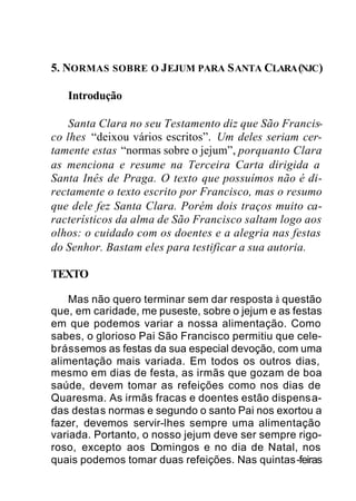 5. NORMAS SOBRE O JEJUM PARA SANTA CLARA(NJC)
Introdução
Santa Clara no seu Testamento diz que São Francis-
co lhes “deixou vários escritos”. Um deles seriam cer-
tamente estas “normas sobre o jejum”, porquanto Clara
as menciona e resume na Terceira Carta dirigida a
Santa Inês de Praga. O texto que possuímos não é di-
rectamente o texto escrito por Francisco, mas o resumo
que dele fez Santa Clara. Porém dois traços muito ca-
racterísticos da alma de São Francisco saltam logo aos
olhos: o cuidado com os doentes e a alegria nas festas
do Senhor. Bastam eles para testificar a sua autoria.
TEXTO
Mas não quero terminar sem dar resposta à questão
que, em caridade, me puseste, sobre o jejum e as festas
em que podemos variar a nossa alimentação. Como
sabes, o glorioso Pai São Francisco permitiu que cele-
brássemos as festas da sua especial devoção, com uma
alimentação mais variada. Em todos os outros dias,
mesmo em dias de festa, as irmãs que gozam de boa
saúde, devem tomar as refeições como nos dias de
Quaresma. As irmãs fracas e doentes estão dispensa-
das destas normas e segundo o santo Pai nos exortou a
fazer, devemos servir-lhes sempre uma alimentação
variada. Portanto, o nosso jejum deve ser sempre rigo-
roso, excepto aos Domingos e no dia de Natal, nos
quais podemos tomar duas refeições. Nas quintas-feiras
 