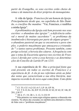partir do Evangelho, os seus escritos estão cheios de
temas e de maneiras de dizer próprios do monaquismo.
A vida da Igreja: Francisco foi um homem da Igreja.
Principalmente desde que, na capelinha de São Dami-
ão, o crucifixo lhe mandou: “Vai, Francisco, e reedifica
a minha Igreja”.
A problemática da Igreja está bem presente nos seus
escritos: o abandono das igrejas 15
, a deficiência cultu-
ral e moral de muitos sacerdotes 16
, os problemas da
insubmissão à hierarquia por parte de alguns grupos 17
,
o abandono pastoral em que se encontrava o povo sim-
ples, o poderio muçulmano que ameaçava a cristanda-
de 18
e tantos outros problemas. Presente também, como
perigo eclesial, a heresia dos cátaros. A frequência com
que o tema da Eucaristia aparece nos escritos de Fran-
cisco é devida por certo a essa heresia e as determina-
ções do Concílio de Latrão IV em 1215.
A sua experiência de fé: Mas a principal fonte que
está presente em todos os escritos de Francisco é a
experiência de fé. A ela já nos referimos atrás ao falar
das notas que caracterizam a sua obra literária, mas
importa recordá-lo de novo aqui como fonte. Com efeito
15
Cf. T5; CC1 4;2 CCt 4-7; LP 18; EP 56.
16
Cf. T 8-12; Ex. 26; 2CF 33; CO 20; 1C 62; 2C 62; 2C 146; 2C
201; LM 57
17
1R 4; 17, 19; 2R 1, 3; 12, 5; CO 55
18
Pela primeira vez numa regra religiosa aparece a dimensão mis-
sionária. Na altura das cruzadas era também uma alternativa à forma
de lidar com o “problema muçulmano”.
 