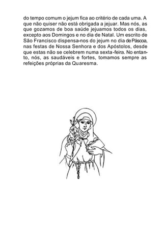do tempo comum o jejum fica ao critério de cada uma. A
que não quiser não está obrigada a jejuar. Mas nós, as
que gozamos de boa saúde jejuamos todos os dias,
excepto aos Domingos e no dia de Natal. Um escrito de
São Francisco dispensa-nos do jejum no dia dePáscoa,
nas festas de Nossa Senhora e dos Apóstolos, desde
que estas não se celebrem numa sexta-feira. No entan-
to, nós, as saudáveis e fortes, tomamos sempre as
refeições próprias da Quaresma.
 