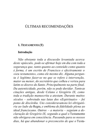 ÚLTIMAS RECOMENDAÇÕES
1. TESTAMENTO (T)
Introdução
Não obstante toda a discussão levantada acerca
deste opúsculo, pode-se afirmar hoje em dia com toda a
segurança que, tanto quanto ao conteúdo como quanto
à forma, é um escrito de Francisco e efectivamente o
«seu testamento», como ele mesmo diz. Alguma pergun-
ta é legítimo fazer-se no que se refere à intervenção,
maior ou menor, do secretário que colheu e verteu para
latim os dizeres do Santo. Principalmente na parte final.
Da autenticidade, porém, não se pode duvidar. Tantoas
citações antigas, desde Celano e Gregório IX, como
toda a tradição manuscrita a atestam. Durante muitos
séculos – sobretudo nas lutas dos «Espirituais» – foi
pomo de discórdia. Uns consideravam-no lei obrigató-
ria ao lado da Regra, e emblema de fidelidade plena ao
ideal franciscano. Outros – a maioria – seguiam a de-
claração de Gregório IX, segundo a qual o Testamento
não obrigava em consciência. Passando para os nossos
dias, há que abandonar o preconceito de que o Testa-
 