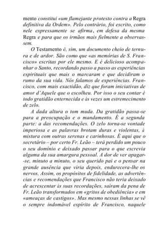 mento constitui «um flamejante protesto contra a Regra
definitiva da Ordem». Pelo contrário, foi escrito, como
nele expressamente se afirma, em defesa da mesma
Regra e para que os irmãos mais fielmente a observas-
sem.
O Testamento é, sim, um documento cheio de ternu-
ra e de ardor. São como que «as memórias de S. Fran-
cisco» escritas por ele mesmo. E é delicioso acompa-
nhar o Santo, recordando passo a passo as experiências
espirituais que mais o marcaram e que decidiram o
rumo da sua vida. Nós falamos de experiências. Fran-
cisco, com mais exactidão, diz que foram iniciativas de
amor d’Aquele que o escolheu. Por isso o seu contar é
todo gratidão enternecida e às vezes um estremecimento
de zelo.
A dada altura o tom muda. Da gratidão passa-se
para a preocupação e o mandamento. É a segunda
parte: a das recomendações. O zelo torna-se vontade
imperiosa e as palavras brotam duras e violentas, à
mistura com outras serenas e carinhosas. É aqui que o
secretário – por certo Fr. Leão – terá perdido um pouco
o seu domínio e deixado passar para o que escrevia
alguma da sua amargura pessoal. A dor de ver apagar-
-se, minuto a minuto, o seu querido pai e o pensar na
grande ausência que viria depois, endurecera-lhe os
nervos. Assim, os propósitos de fidelidade, as advertên-
cias e recomendações que Francisco não teria deixado
de acrescentar às suas recordações, saíram da pena de
Fr. Leão transformados em «gritos de obediência» e em
«ameaças de castigos». Mas mesmo nessas linhas se vê
o sempre indomável espírito de Francisco, naquele
 