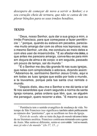 desespero de começar de novo a servir o Senhor; e o
seu coração cheio de ternura, que não se cansa de im-
plorar bênçãos para os seus irmãos benditos.
TEXTO
1
Deus, nosso Senhor, quis dar a sua graça a mim, o
irmão Francisco, para que começasse a fazer penitên-
cia 1
; 2
porque, quando eu estava em pecados, parecia-
-me muito amargo dar com os olhos nos leprosos; mas
o mesmo Senhor, um dia, me conduziu ao meio deles e
com eles usei de misericórdia. 3
E ao afastar-medeles,o
que antes me parecera amargo, converteu-se para mim
em doçura de alma e de corpo: e em seguida, passado
um pouco de tempo, saí do mundo 2
4
E o Senhor me deu tão grande fé nas suas igrejas,
que nelas com simplicidade o adorava, dizendo assim:
5
Adoramos-te, santíssimo Senhor Jesus Cristo, aqui e
em todas as tuas igrejas que estão por todo o mundo,
e te louvamos, porque pela tua santa cruz remiste o
mundo.
6
Depois disto, deu-me o Senhor e me dá tanta e tal
fé nos sacerdotes que vivem segundo a norma da santa
Igreja romana, pelas ordens que têm, que, se alguém
me perseguir, quero recorrer a eles. 7
E mesmo que eu
1
Penitência tem o sentido evangélico de mudança de vida. No
tempo de São Francisco isso significava também aderir publicamente
ao número dos “penitentes”, que se acolhiam no foro da Igreja.
2
Exivit de seculo: não se trata da fuga do mundo talcomoétrata-
da na literatura ascética. Francisco continuou misturado com a gente
de Assis. Mas sente-se diferente, sente-se convertido:“estánomundo,
mas já não é do mundo” (Jo 17, 15…)
 