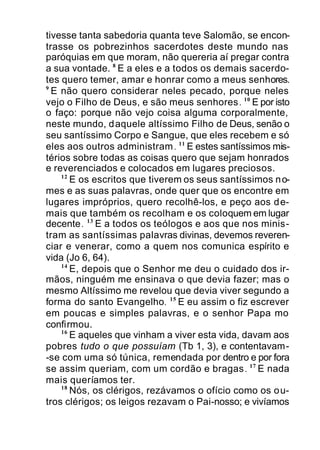 tivesse tanta sabedoria quanta teve Salomão, se encon-
trasse os pobrezinhos sacerdotes deste mundo nas
paróquias em que moram, não quereria aí pregar contra
a sua vontade. 8
E a eles e a todos os demais sacerdo-
tes quero temer, amar e honrar como a meus senhores.
9
E não quero considerar neles pecado, porque neles
vejo o Filho de Deus, e são meus senhores. 10
E por isto
o faço: porque não vejo coisa alguma corporalmente,
neste mundo, daquele altíssimo Filho de Deus, senão o
seu santíssimo Corpo e Sangue, que eles recebem e só
eles aos outros administram. 11
E estes santíssimos mis-
térios sobre todas as coisas quero que sejam honrados
e reverenciados e colocados em lugares preciosos.
12
E os escritos que tiverem os seus santíssimos no-
mes e as suas palavras, onde quer que os encontre em
lugares impróprios, quero recolhê-los, e peço aos de-
mais que também os recolham e os coloquem em lugar
decente. 13
E a todos os teólogos e aos que nos minis-
tram as santíssimas palavras divinas, devemos reveren-
ciar e venerar, como a quem nos comunica espírito e
vida (Jo 6, 64).
14
E, depois que o Senhor me deu o cuidado dos ir-
mãos, ninguém me ensinava o que devia fazer; mas o
mesmo Altíssimo me revelou que devia viver segundo a
forma do santo Evangelho. 15
E eu assim o fiz escrever
em poucas e simples palavras, e o senhor Papa mo
confirmou.
16
E aqueles que vinham a viver esta vida, davam aos
pobres tudo o que possuíam (Tb 1, 3), e contentavam-
-se com uma só túnica, remendada por dentro e por fora
se assim queriam, com um cordão e bragas. 17
E nada
mais queríamos ter.
18
Nós, os clérigos, rezávamos o ofício como os ou-
tros clérigos; os leigos rezavam o Pai-nosso; e vivíamos
 