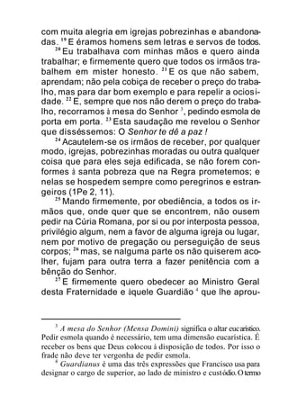 com muita alegria em igrejas pobrezinhas e abandona-
das. 19
E éramos homens sem letras e servos de todos.
20
Eu trabalhava com minhas mãos e quero ainda
trabalhar; e firmemente quero que todos os irmãos tra-
balhem em mister honesto. 21
E os que não sabem,
aprendam; não pela cobiça de receber o preço do traba-
lho, mas para dar bom exemplo e para repelir a ociosi-
dade. 22
E, sempre que nos não derem o preço do traba-
lho, recorramos à mesa do Senhor 3
, pedindo esmola de
porta em porta. 23
Esta saudação me revelou o Senhor
que disséssemos: O Senhor te dê a paz !
24
Acautelem-se os irmãos de receber, por qualquer
modo, igrejas, pobrezinhas moradas ou outra qualquer
coisa que para eles seja edificada, se não forem con-
formes à santa pobreza que na Regra prometemos; e
nelas se hospedem sempre como peregrinos e estran-
geiros (1Pe 2, 11).
25
Mando firmemente, por obediência, a todos os ir-
mãos que, onde quer que se encontrem, não ousem
pedir na Cúria Romana, por si ou por interposta pessoa,
privilégio algum, nem a favor de alguma igreja ou lugar,
nem por motivo de pregação ou perseguição de seus
corpos; 26
mas, se nalguma parte os não quiserem aco-
lher, fujam para outra terra a fazer penitência com a
bênção do Senhor.
27
E firmemente quero obedecer ao Ministro Geral
desta Fraternidade e àquele Guardião 4
que lhe aprou-
3
A mesa do Senhor (Mensa Domini) significa o altar eucarístico.
Pedir esmola quando é necessário, tem uma dimensão eucarística. É
receber os bens que Deus colocou à disposição de todos. Por isso o
frade não deve ter vergonha de pedir esmola.
4
Guardianus é uma das três expressões que Francisco usa para
designar o cargo de superior, ao lado de ministro e custódio.Otermo
 