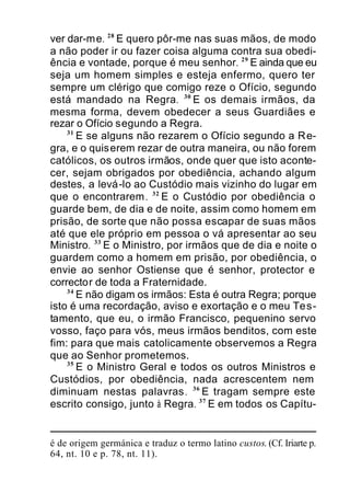 ver dar-me. 28
E quero pôr-me nas suas mãos, de modo
a não poder ir ou fazer coisa alguma contra sua obedi-
ência e vontade, porque é meu senhor. 29
E ainda que eu
seja um homem simples e esteja enfermo, quero ter
sempre um clérigo que comigo reze o Ofício, segundo
está mandado na Regra. 30
E os demais irmãos, da
mesma forma, devem obedecer a seus Guardiães e
rezar o Ofício segundo a Regra.
31
E se alguns não rezarem o Ofício segundo a Re-
gra, e o quiserem rezar de outra maneira, ou não forem
católicos, os outros irmãos, onde quer que isto aconte-
cer, sejam obrigados por obediência, achando algum
destes, a levá-lo ao Custódio mais vizinho do lugar em
que o encontrarem. 32
E o Custódio por obediência o
guarde bem, de dia e de noite, assim como homem em
prisão, de sorte que não possa escapar de suas mãos
até que ele próprio em pessoa o vá apresentar ao seu
Ministro. 33
E o Ministro, por irmãos que de dia e noite o
guardem como a homem em prisão, por obediência, o
envie ao senhor Ostiense que é senhor, protector e
corrector de toda a Fraternidade.
34
E não digam os irmãos: Esta é outra Regra; porque
isto é uma recordação, aviso e exortação e o meu Tes-
tamento, que eu, o irmão Francisco, pequenino servo
vosso, faço para vós, meus irmãos benditos, com este
fim: para que mais catolicamente observemos a Regra
que ao Senhor prometemos.
35
E o Ministro Geral e todos os outros Ministros e
Custódios, por obediência, nada acrescentem nem
diminuam nestas palavras. 36
E tragam sempre este
escrito consigo, junto à Regra. 37
E em todos os Capítu-
é de origem germánica e traduz o termo latino custos. (Cf. Iriarte p.
64, nt. 10 e p. 78, nt. 11).
 
