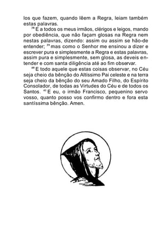 los que fazem, quando lêem a Regra, leiam também
estas palavras.
38
E a todos os meus irmãos, clérigos e leigos, mando
por obediência, que não façam glosas na Regra nem
nestas palavras, dizendo: assim ou assim se hão-de
entender; 39
mas como o Senhor me ensinou a dizer e
escrever pura e simplesmente a Regra e estas palavras,
assim pura e simplesmente, sem glosa, as deveis en-
tender e com santa diligência até ao fim observar.
40
E todo aquele que estas coisas observar, no Céu
seja cheio da bênção do Altíssimo Pai celeste e na terra
seja cheio da bênção do seu Amado Filho, do Espírito
Consolador, de todas as Virtudes do Céu e de todos os
Santos. 41
E eu, o irmão Francisco, pequenino servo
vosso, quanto posso vos confirmo dentro e fora esta
santíssima bênção. Amen.
 