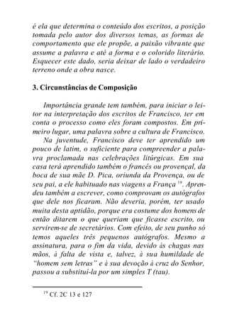 é ela que determina o conteúdo dos escritos, a posição
tomada pelo autor dos diversos temas, as formas de
comportamento que ele propõe, a paixão vibrante que
assume a palavra e até a forma e o colorido literário.
Esquecer este dado, seria deixar de lado o verdadeiro
terreno onde a obra nasce.
3. Circunstâncias de Composição
Importância grande tem também, para iniciar o lei-
tor na interpretação dos escritos de Francisco, ter em
conta o processo como eles foram compostos. Em pri-
meiro lugar, uma palavra sobre a cultura de Francisco.
Na juventude, Francisco deve ter aprendido um
pouco de latim, o suficiente para compreender a pala-
vra proclamada nas celebrações litúrgicas. Em sua
casa terá aprendido também o francês ou provençal, da
boca de sua mãe D. Pica, oriunda da Provença, ou de
seu pai, a ele habituado nas viagens a França 19
. Apren-
deu também a escrever, como comprovam os autógrafos
que dele nos ficaram. Não deveria, porém, ter usado
muita desta aptidão, porque era costume dos homens de
então ditarem o que queriam que ficasse escrito, ou
servirem-se de secretários. Com efeito, de seu punho só
temos aqueles três pequenos autógrafos. Mesmo a
assinatura, para o fim da vida, devido às chagas nas
mãos, à falta de vista e, talvez, à sua humildade de
“homem sem letras” e à sua devoção à cruz do Senhor,
passou a substituí-la por um simples T (tau).
19
Cf. 2C 13 e 127
 