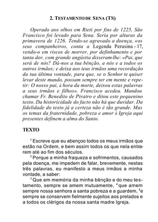 2. TESTAMENTODE SENA (TS)
Operado aos olhos em Rieti por fins de 1225, São
Francisco foi levado para Sena. Seria por alturas da
primavera de 1226. Tendo-se agravado a doença, «os
seus companheiros, conta a Legenda Perusina - 17,
vendo-o em riscos de morrer, por definhamento e por
tanta dor, com grande angústia disseram-lhe: «Pai, que
será de nós? Dá-nos a tua bênção, a nós e a todos os
outros irmãos; e deixa aos teus irmãos uma recordação
da tua última vontade, para que, se o Senhor te quiser
levar deste mundo, possam sempre ter em mente e repe-
tir: O nosso pai, à hora da morte, deixou estas palavras
a seus irmãos e filhos». Francisco acedeu. Mandou
chamar Fr. Benedito de Piratro e ditou este pequenino
texto. Da historicidade do facto não há que duvidar. Da
fidelidade do texto já a certeza não é tão grande. Mas
os temas da fraternidade, pobreza e amor à Igreja aqui
presentes definem a alma do Santo.
TEXTO
1
Escreve que eu abençoo todos os meus irmãos que
estão na Ordem, e bem assim todos os que nela entra-
rem até ao fim dos séculos.
2
Porque a minha fraqueza e sofrimentos, causados
pela doença, me impedem de falar, brevemente, nestas
três palavras, eu manifesto a meus irmãos a minha
vontade, a saber:
3
Que em memória da minha bênção e do meu tes-
tamento, sempre se amem mutuamente, 4
que amem
sempre nossa senhora a santa pobreza e a guardem, 5
e
sempre se conservem fielmente sujeitos aos prelados e
a todos os clérigos da nossa santa madre Igreja.
 