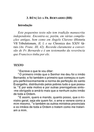 3. BÊNÇÃO A FR. BERNARDO (BB)
Introdução
Este pequenino texto não tem tradição manuscrita
independente. Encontra-se, porém, em várias compila-
ções antigas, bem como em Ângelo Clareno (Historia
VlI Tribulationum, II, l; e na Chronica dos XXIV Ge-
rais (An. Franc. III, 42). Recorda claramente a conver-
são de Fr. Bernardo e é um testemunho da reverência
que Francisco tinha por ele.
TEXTO
1
Escreve o que te vou ditar:
2
O primeiro irmão que o Senhor me deu foi o irmão
Bernardo; e foi também o primeiro que começou e cum-
priu perfeitissimamente a norma de perfeição do santo
Evangelho, distribuindo pelos pobres tudo o que possu-
ía. 3
E por este motivo e por outras prerrogativas sinto-
-me obrigado a amá-lo mais que a nenhum outro irmão
de toda a Ordem.
4
E assim, quero e mando, quanto posso, que o mi-
nistro geral, seja ele quem for, o ame e venere como a
mim mesmo, 5
e também os outros ministros provinciais
e os irmãos de toda a Ordem o tratem como me tratari-
am a mim.
 