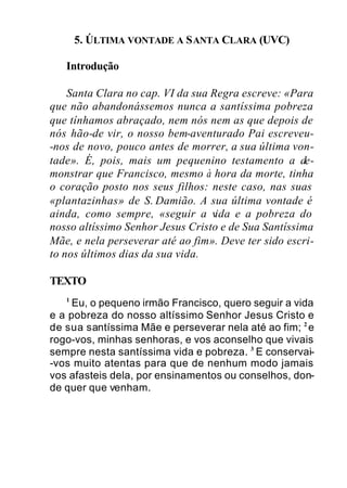 5. ÚLTIMA VONTADE A SANTA CLARA (UVC)
Introdução
Santa Clara no cap. VI da sua Regra escreve: «Para
que não abandonássemos nunca a santíssima pobreza
que tínhamos abraçado, nem nós nem as que depois de
nós hão-de vir, o nosso bem-aventurado Pai escreveu-
-nos de novo, pouco antes de morrer, a sua última von-
tade». É, pois, mais um pequenino testamento a de-
monstrar que Francisco, mesmo à hora da morte, tinha
o coração posto nos seus filhos: neste caso, nas suas
«plantazinhas» de S. Damião. A sua última vontade é
ainda, como sempre, «seguir a vida e a pobreza do
nosso altíssimo Senhor Jesus Cristo e de Sua Santíssima
Mãe, e nela perseverar até ao fim». Deve ter sido escri-
to nos últimos dias da sua vida.
TEXTO
1
Eu, o pequeno irmão Francisco, quero seguir a vida
e a pobreza do nosso altíssimo Senhor Jesus Cristo e
de sua santíssima Mãe e perseverar nela até ao fim; 2
e
rogo-vos, minhas senhoras, e vos aconselho que vivais
sempre nesta santíssima vida e pobreza. 3
E conservai-
-vos muito atentas para que de nenhum modo jamais
vos afasteis dela, por ensinamentos ou conselhos, don-
de quer que venham.
 