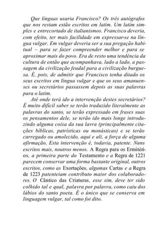 Que línguas usaria Francisco? Os três autógrafos
que nos restam estão escritos em latim. Um latim sim-
ples e entrecortado de italianismos. Francisco deveria,
com efeito, ter mais facilidade em expressar-se na lín-
gua vulgar. Em vulgar deveria ser a sua pregação habi-
tual – para se fazer compreender melhor e para se
aproximar mais do povo. Era de resto uma tendência da
cultura de então que acompanhava, lado a lado, a pas-
sagem da civilização feudal para a civilização burgue-
sa. É, pois, de admitir que Francisco tenha ditado os
seus escritos em língua vulgar e que os seus amanuen-
ses ou secretários passassem depois as suas palavras
para o latim.
Até onde terá ido a intervenção destes secretários?
É muito difícil saber se terão traduzido literalmente as
palavras do santo, se terão expressado em frases suas
os pensamentos dele, se terão ido mais longe introdu-
zindo alguma coisa da sua lavra (principalmente cita-
ções bíblicas, patrísticas ou monásticas) e se terão
carregado ou amolecido, aqui e ali, a força de alguma
afirmação, Esta intervenção é, todavia, patente. Nuns
escritos mais, noutros menos. A Regra para os Ermitéri-
os, a primeira parte do Testamento e a Regra de 1221
parecem conservar uma forma bastante original, outros
escritos, como as Exortações, algumas Cartas e a Regra
de 1223 patenteiam contributo maior dos colaborado-
res. O Cântico das Criaturas, esse sim, deve ter sido
colhido tal e qual, palavra por palavra, como caiu dos
lábios do santo poeta. É o único que se conserva em
linguagem vulgar, tal como foi dito.
 