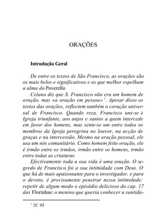 ORAÇÕES
Introdução Geral
De entre os textos de São Francisco, as orações são
os mais belos e significativos e os que melhor espelham
a alma do Poverello
Celano diz que S. Francisco não era um homem de
oração, mas «a oração em pessoa» 1
. Apesar disso os
textos das orações, reflectem também o coração univer-
sal de Francisco. Quando reza, Francisco une-se à
Igreja triunfante, aos anjos e santos a quem intercede
em favor dos homens, mas sente-se um entre todos os
membros da Igreja peregrina no louvor, na acção de
graças e na intercessão. Mesmo na oração pessoal, ele
usa um nós comunitário. Como homem feito oração, ele
é irmão entre os irmãos, irmão entre os homens, irmão
entre todas as criaturas.
Efectivamente toda a sua vida é uma oração. O se-
gredo de Francisco foi a sua intimidade com Deus. O
que há de mais apaixonante para o investigador, e para
o devoto, é precisamente penetrar nessa intimidade:
repetir de algum modo o episódio delicioso do cap. 17
das Florinhas: o menino que queria conhecer a santida-
1
2C 95
 