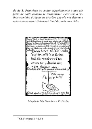 de de S. Francisco «e muito especialmente o que ele
fazia de noite quando se levantava»2
. Para isso o me-
lhor caminho é seguir as orações que ele nos deixou e
adentrar-se no mistério espiritual de cada uma delas.
Bênção de São Francisco a Frei Leão
2
Cf. Florinhas 17; LP 6
 