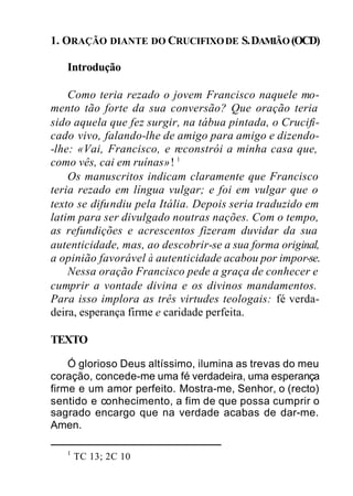 1. ORAÇÃO DIANTE DO CRUCIFIXODE S.DAMIÃO (OCD)
Introdução
Como teria rezado o jovem Francisco naquele mo-
mento tão forte da sua conversão? Que oração teria
sido aquela que fez surgir, na tábua pintada, o Crucifi-
cado vivo, falando-lhe de amigo para amigo e dizendo-
-lhe: «Vai, Francisco, e reconstrói a minha casa que,
como vês, cai em ruínas»! 1
Os manuscritos indicam claramente que Francisco
teria rezado em língua vulgar; e foi em vulgar que o
texto se difundiu pela Itália. Depois seria traduzido em
latim para ser divulgado noutras nações. Com o tempo,
as refundições e acrescentos fizeram duvidar da sua
autenticidade, mas, ao descobrir-se a sua forma original,
a opinião favorável à autenticidade acabou por impor-se.
Nessa oração Francisco pede a graça de conhecer e
cumprir a vontade divina e os divinos mandamentos.
Para isso implora as três virtudes teologais: fé verda-
deira, esperança firme e caridade perfeita.
TEXTO
Ó glorioso Deus altíssimo, ilumina as trevas do meu
coração, concede-me uma fé verdadeira, uma esperança
firme e um amor perfeito. Mostra-me, Senhor, o (recto)
sentido e conhecimento, a fim de que possa cumprir o
sagrado encargo que na verdade acabas de dar-me.
Amen.
1
TC 13; 2C 10
 