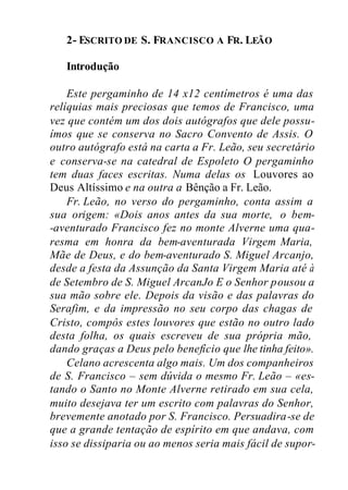 2- ESCRITO DE S. FRANCISCO A FR. LEÃO
Introdução
Este pergaminho de 14 x12 centímetros é uma das
relíquias mais preciosas que temos de Francisco, uma
vez que contém um dos dois autógrafos que dele possu-
ímos que se conserva no Sacro Convento de Assis. O
outro autógrafo está na carta a Fr. Leão, seu secretário
e conserva-se na catedral de Espoleto O pergaminho
tem duas faces escritas. Numa delas os Louvores ao
Deus Altíssimo e na outra a Bênção a Fr. Leão.
Fr. Leão, no verso do pergaminho, conta assim a
sua origem: «Dois anos antes da sua morte, o bem-
-aventurado Francisco fez no monte Alverne uma qua-
resma em honra da bem-aventurada Virgem Maria,
Mãe de Deus, e do bem-aventurado S. Miguel Arcanjo,
desde a festa da Assunção da Santa Virgem Maria até à
de Setembro de S. Miguel ArcanJo E o Senhor pousou a
sua mão sobre ele. Depois da visão e das palavras do
Serafim, e da impressão no seu corpo das chagas de
Cristo, compôs estes louvores que estão no outro lado
desta folha, os quais escreveu de sua própria mão,
dando graças a Deus pelo benefício que lhe tinha feito».
Celano acrescenta algo mais. Um dos companheiros
de S. Francisco – sem dúvida o mesmo Fr. Leão – «es-
tando o Santo no Monte Alverne retirado em sua cela,
muito desejava ter um escrito com palavras do Senhor,
brevemente anotado por S. Francisco. Persuadira-se de
que a grande tentação de espírito em que andava, com
isso se dissiparia ou ao menos seria mais fácil de supor-
 