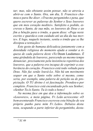 tar; mas, não obstante assim pensar, não se atrevia a
abrir-se com o Santo. Ora, um dia, S. Francisco cha-
mou-o para lhe dizer. «Traz-me pergaminho e pena, que
quero escrever as palavras do Senhor e Seus louvores
que em meu coração meditei». Satisfeito o pedido, es-
creveu o Santo, de sua mão, os louvores de Deus e ao
fim a bênção para o irmão, a quem disse: «Pega neste
escrito e guarda-o com cuidado até ao dia da tua mor-
te». E logo, naquele instante, sentiu o irmão que se lhe
dissipou a tentação» 2
.
Este gesto de humana delicadeza juntamente com a
densidade religiosa do momento ajuda a sondar a ri-
queza de cada palavra deste «Te Deum Laudamus». É
uma girândola de louvores, parecendo ao mesmo tempo
denunciar, precisamente pela insistência repetitiva dos
louvores, que a palavra era incapaz de exprimir a exu-
berância do coração. Francisco está todo voltado para
Deus. Não faz senão louvá-Lo. Não há um movimento
sequer em que o Santo volte sobre si mesmo, como
seria, por exemplo, uma palavra de petição ou de pro-
piciação. O TU divino é só fascinação. Prendeu-o por
completo. Francisco está encandeado pelo seu Senhor;
«Senhor Tu és Santo. Tu és todo o bem»!
Na mesma face em que deu a informação sobre os
«Louvores», a meia página, Fr. Leão acrescenta: «O
bem-aventurado Francisco escreveu esta bênção de seu
próprio punho para mim Fr. Leão». Debaixo desta
nota, ocupando a parte inferior do pergaminho, desta-
2
2C 49
 