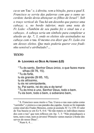 ca-se um Tau 3
e, à direita, vem a bênção, para a qual S.
Francisco se serviu das palavras com que o sumo sa-
cerdote Aarão devia abençoar os filhos de Israel 4
. Sob
o traço vertical do Tau há um desenho que parece uma
cabeça; e, no bordo inferior, mais uma nota de
Fr. Leão: «Também de seu punho fez o sinal tau e a
cabeça». A cabeça seria um símbolo para completar a
alusão ao Ap. 7, 3, onde os eleitos são assinalados na
cabeça com o tau. O mesmo era dizer que Fr. Leão era
um desses eleitos. Que mais poderia querer esse fradi-
nho sensível e atribulado?…
TEXTO
A- LOUVORES AO DEUS ALTÍSSIMO (LD)
1
Tu és santo, Senhor Deus único, o que fazes mara-
vilhas (Sl 76, 15).
2
Tu és forte,
tu és grande (Sl 85, 10),
tu és altíssimo,
tu és rei omnipotente,
tu, Pai santo, rei do céu e da terra!
3
Tu és trino e uno, Senhor Deus, todo o bem.
Tu és bom, todo o bem, o soberano bem,
3
S. Francisco usou muito o Tau. Usava-o nas suas cartas como
“carimbo” e pintava-o nas paredes das capelas. Assim se foi impondo
como sinal dos Frades Menores, como já assinala 3C 3 e 159. O valor
do Tau baseia-se em Ez 9, 4-6: “Só não mateis os indivíduos marca-
dos com o tau” que tem reflexos em Ap. 7, 3: “Não prejudiqueis a
terra, nem o mar, nem as árvores! Primeiro vamos marcar a fronte dos
servos do nosso Deus”.
4
Num 6, 4…
 