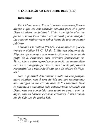 4. EXORTAÇÃO AO LOUVOR DE DEUS (ELD)
Introdução
Diz Celano que S. Francisco «se conservava firme e
alegre e que em seu coração cantava para si e para
Deus cânticos de júbilo» 5
. Tinha com efeito alma de
poeta o santo Poverello e era natural que as orações
lhe saíssem muitas vezes sob a forma de loas ou cantar
jubiloso.
Mariano Florentino (†1523) e o amanuense que es-
creveu o códice VI G. 33 da Biblioteca Nacional de
Nápoles afirmam que esta «exortação» existia em autó-
grafo de S. Francisco num convento franciscano em
Terni. Um e outro reproduzem-na em forma quase idên-
tica. Esse autógrafo perdeu-se, mas o texto foi possível
reconstituí-lo a partir de Wadingo e do códice de Nápo-
les 6
.
Não é possível determinar a data da composição
deste cântico, mas é sem dúvida um dos testemunhos
mais antigos da maneira de orar de S. Francisco. Nele
se patenteia a sua alma toda extrovertida: centrada em
Deus, mas em comunhão com todos os seres: com os
anjos, com os homens e com as criaturas. É um prenún-
cio do Cântico do Irmão Sol.
5
1C 93.
6
Cf. FF 1, p. 44-45.
 