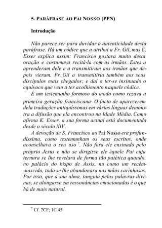 5. PARÁFRASE AO PAI NOSSO (PPN)
Introdução
Não parece ser para duvidar a autenticidade desta
paráfrase. Há um códice que a atribui a Fr. Gil, mas C.
Esser explica assim: Francisco gostava muito desta
oração e costumava recitá-la com os irmãos. Estes a
aprenderam dele e a transmitiram aos irmãos que de-
pois vieram. Fr. Gil a transmitiria também aos seus
discípulos mais chegados; e daí o ter-se insinuado o
equívoco que veio a ter acolhimento naquele códice.
É um testemunho formoso do modo como rezava a
primeira geração franciscana. O facto de aparecerem
dela traduções antiquíssimas em várias línguas demons-
tra a difusão que ela encontrou na Idade Média. Como
afirma K. Esser, a sua forma actual está documentada
desde o século XIV.
A devoção de S. Francisco ao Pai Nosso era profun-
díssima, como testemunham os seus escritos, onde
aconselhava o seu uso 7
. Não fora ele ensinado pelo
próprio Jesus e não se dirigisse ele àquele Pai cuja
ternura se lhe revelara de forma tão patética quando,
no palácio do bispo de Assis, nu como um recém-
-nascido, todo se lhe abandonara nas mãos carinhosas.
Por isso, que a sua alma, tangida pelas palavras divi-
nas, se alongasse em ressonâncias emocionadas é o que
há de mais natural.
7
Cf. 2CF; 1C 45
 