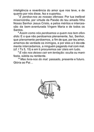inteligência e reverência do amor que nos teve, e de
quanto por nós disse, fez e suportou.
7
E perdoa-nos as nossas ofensas: Por tua inefável
misericórdia, por virtude da Paixão do teu amado filho
Nosso Senhor Jesus Cristo, e pelos méritos e interces-
são da bem-aventurada Virgem Maria e de todos os
Santos.
8
Assim como nós perdoamos a quem nos tem ofen-
dido: E o que não perdoamos plenamente, faz, Senhor,
que plenamente perdoemos, a fim de que, por teu amor,
amemos de verdade os inimigos, e por eles a ti devota-
mente intercedamos, a ninguém pagando mal com mal.
(cf. I Ts 5, 15) e em ti procuremos ser úteis em tudo.
9
E não nos deixes cair em tentação: oculta ou mani-
festa, súbita ou renitente.
10
Mas livra-nos do mal: passado, presente e futuro.
Glória ao Pai…
 