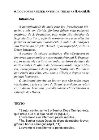 6. LOUVORES A DIZER ANTES DE TODAS ASHORAS(LH)
Introdução
A autenticidade de mais esta loa franciscana nin-
guém a pôs em dúvida. Embora faltem nela palavras
originais de S. Francisco, pois todas são citações da
Sagrada Escritura, o fio do pensamento e a escolha das
palavras denunciam claramente o autor. As citações
são tiradas do profeta Daniel, Apocalipse(4-5) e do Te
Deum laudamus.
A rubrica do códice assisiense diz: «Começam os
louvores que compôs o nosso beatíssimo pai S. Francis-
co, os quais ele recitava em todas as horas do dia e da
noite e antes do ofício da bem-aventurada Virgem Ma-
ria, começando-as desta forma: Santíssimo Pai nosso
que estais nos céus, etc., com o Glória e depois os se-
guintes louvores».
O insistente convite ao louvor que são todos estes
versículos, e este costume do Santo recordado na rubri-
ca, indicam bem com que dignidade ele celebrava a
Liturgia das Horas.
TEXTO
1
Santo, santo, santo é o Senhor Deus Omnipotente,
que era e que é, e que há-de vir (Ap 4, 8).
Louvemo-lo e exaltemo-lo pelos séculos.
2
Tu, Senhor nosso Deus, és digno de receber louvor,
glória e honra e bênção (Ap 4, 11).
Louvemo-lo e exaltemo-lo pelos séculos.
 
