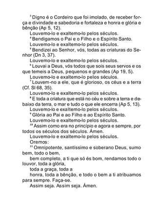 3
Digno é o Cordeiro que foi imolado, de receber for-
ça e divindade e sabedoria e fortaleza e honra e glória e
bênção (Ap 5, 12).
Louvemo-lo e exaltemo-lo pelos séculos.
4
Bendigamos o Pai e o Filho e o Espírito Santo.
Louvemo-lo e exaltemo-lo pelos séculos.
5
Bendizei ao Senhor, vós, todas as criaturas do Se-
nhor (Dn 3, 37).
Louvemo-lo e exaltemo-lo pelos séculos.
6
Louvai a Deus, vós todos que sois seus servos e os
que temeis a Deus, pequenos e grandes (Ap 19, 5).
Louvemo-lo e exaltemo-lo pelos séculos.
7
Louvem-no a ele, que é glorioso, os céus e a terra
(Cf. Sl 68, 35).
Louvemo-lo e exaltemo-lo pelos séculos.
8
E toda a criatura que está no céu e sobre a terra e de-
baixo da terra, o mar e tudo o que ele encerra (Ap 5, 13).
Louvemo-lo e exaltemo-lo pelos séculos.
9
Glória ao Pai e ao Filho e ao Espírito Santo.
Louvemo-lo e exaltemo-lo pelos séculos.
10
Assim como era no princípio e agora e sempre, por
todos os séculos dos séculos. Ámen.
Louvemo-lo e exaltemo-lo pelos séculos.
Oremos:
11
Omnipotente, santíssimo e soberano Deus, sumo
bem, todo o bem,
bem completo, a ti que só és bom, rendamos todo o
louvor, toda a glória,
toda a graça, toda a
honra, toda a bênção, e todo o bem a ti atribuamos
para sempre. Faça-se.
Assim seja. Assim seja. Ámen.
 