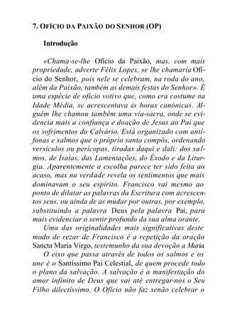7. OFÍCIO DA PAIXÃO DO SENHOR (OP)
Introdução
«Chama-se-lhe Ofício da Paixão, mas, com mais
propriedade, adverte Félix Lopes, se lhe chamaria Ofí-
cio do Senhor, pois nele se celebram, na roda do ano,
além da Paixão, também as demais festas do Senhor». É
uma espécie de ofício votivo que, como era costume na
Idade Média, se acrescentava às horas canónicas. Al-
guém lhe chamou também uma via-sacra, onde se evi-
dencia mais a confiança e doação de Jesus ao Pai que
os sofrimentos do Calvário. Está organizado com antí-
fonas e salmos que o próprio santo compôs, ordenando
versículos ou perícopas, tiradas daqui e dali: dos sal-
mos, de Isaías, das Lamentações, do Êxodo e da Litur-
gia. Aparentemente a escolha parece ter sido feita ao
acaso, mas na verdade revela os sentimentos que mais
dominavam o seu espírito. Francisco vai mesmo ao
ponto de dilatar as palavras da Escritura com acrescen-
tos seus, ou ainda de as mudar por outras, por exemplo,
substituindo a palavra Deus pela palavra Pai, para
mais evidenciar o sentir profundo da sua alma orante.
Uma das originalidades mais significativas deste
modo de rezar de Francisco é a repetição da oração
Sancta Maria Virgo, testemunho da sua devoção a Maria.
O eixo que passa através de todos os salmos e os
une é o Santíssimo Pai Celestial, de quem procede todo
o plano da salvação. A salvação é a manifestação do
amor infinito de Deus que vai até entregar-nos o Seu
Filho dilectíssimo. O Ofício não faz senão celebrar o
 