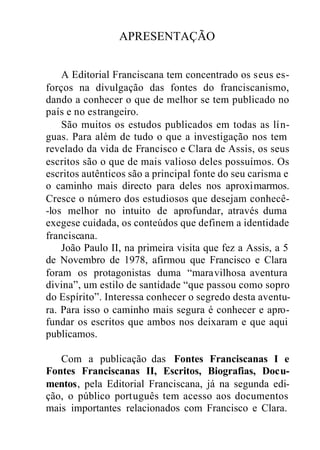 APRESENTAÇÃO
A Editorial Franciscana tem concentrado os seus es-
forços na divulgação das fontes do franciscanismo,
dando a conhecer o que de melhor se tem publicado no
país e no estrangeiro.
São muitos os estudos publicados em todas as lín-
guas. Para além de tudo o que a investigação nos tem
revelado da vida de Francisco e Clara de Assis, os seus
escritos são o que de mais valioso deles possuímos. Os
escritos autênticos são a principal fonte do seu carisma e
o caminho mais directo para deles nos aproximarmos.
Cresce o número dos estudiosos que desejam conhecê-
-los melhor no intuito de aprofundar, através duma
exegese cuidada, os conteúdos que definem a identidade
franciscana.
João Paulo II, na primeira visita que fez a Assis, a 5
de Novembro de 1978, afirmou que Francisco e Clara
foram os protagonistas duma “maravilhosa aventura
divina”, um estilo de santidade “que passou como sopro
do Espírito”. Interessa conhecer o segredo desta aventu-
ra. Para isso o caminho mais segura é conhecer e apro-
fundar os escritos que ambos nos deixaram e que aqui
publicamos.
Com a publicação das Fontes Franciscanas I e
Fontes Franciscanas II, Escritos, Biografias, Docu-
mentos, pela Editorial Franciscana, já na segunda edi-
ção, o público português tem acesso aos documentos
mais importantes relacionados com Francisco e Clara.
 