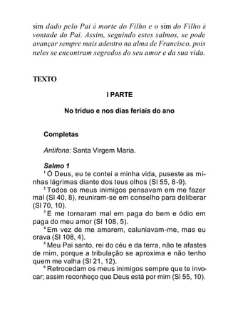 sim dado pelo Pai à morte do Filho e o sim do Filho à
vontade do Pai. Assim, seguindo estes salmos, se pode
avançar sempre mais adentro na alma de Francisco, pois
neles se encontram segredos do seu amor e da sua vida.
TEXTO
I PARTE
No tríduo e nos dias feriais do ano
Completas
Antífona: Santa Virgem Maria.
Salmo 1
1
Ó Deus, eu te contei a minha vida, puseste as mi-
nhas lágrimas diante dos teus olhos (Sl 55, 8-9).
2
Todos os meus inimigos pensavam em me fazer
mal (Sl 40, 8), reuniram-se em conselho para deliberar
(Sl 70, 10).
3
E me tornaram mal em paga do bem e ódio em
paga do meu amor (Sl 108, 5).
4
Em vez de me amarem, caluniavam-me, mas eu
orava (Sl 108, 4).
5
Meu Pai santo, rei do céu e da terra, não te afastes
de mim, porque a tribulação se aproxima e não tenho
quem me valha (Sl 21, 12).
6
Retrocedam os meus inimigos sempre que te invo-
car; assim reconheço que Deus está por mim (Sl 55, 10).
 