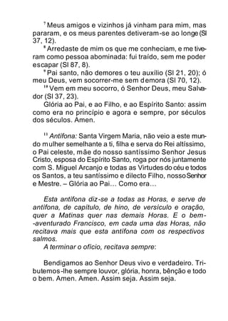 7
Meus amigos e vizinhos já vinham para mim, mas
pararam, e os meus parentes detiveram-se ao longe(Sl
37, 12).
8
Arredaste de mim os que me conheciam, e me tive-
ram como pessoa abominada: fui traído, sem me poder
escapar (Sl 87, 8).
9
Pai santo, não demores o teu auxílio (Sl 21, 20); ó
meu Deus, vem socorrer-me sem demora (Sl 70, 12).
10
Vem em meu socorro, ó Senhor Deus, meu Salva-
dor (Sl 37, 23).
Glória ao Pai, e ao Filho, e ao Espírito Santo: assim
como era no princípio e agora e sempre, por séculos
dos séculos. Amen.
11
Antífona: Santa Virgem Maria, não veio a este mun-
do mulher semelhante a ti, filha e serva do Rei altíssimo,
o Pai celeste, mãe do nosso santíssimo Senhor Jesus
Cristo, esposa do Espírito Santo, roga por nós juntamente
com S. Miguel Arcanjo e todas as Virtudes do céu e todos
os Santos, a teu santíssimo e dilecto Filho, nossoSenhor
e Mestre. – Glória ao Pai… Como era…
Esta antífona diz-se a todas as Horas, e serve de
antífona, de capítulo, de hino, de versículo e oração,
quer a Matinas quer nas demais Horas. E o bem-
-aventurado Francisco, em cada uma das Horas, não
recitava mais que esta antífona com os respectivos
salmos.
A terminar o ofício, recitava sempre:
Bendigamos ao Senhor Deus vivo e verdadeiro. Tri-
butemos-lhe sempre louvor, glória, honra, bênção e todo
o bem. Amen. Amen. Assim seja. Assim seja.
 