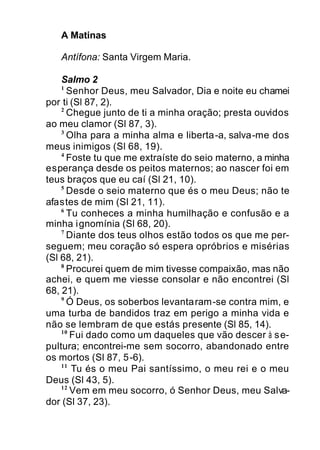 A Matinas
Antífona: Santa Virgem Maria.
Salmo 2
1
Senhor Deus, meu Salvador, Dia e noite eu chamei
por ti (Sl 87, 2).
2
Chegue junto de ti a minha oração; presta ouvidos
ao meu clamor (Sl 87, 3).
3
Olha para a minha alma e liberta-a, salva-me dos
meus inimigos (Sl 68, 19).
4
Foste tu que me extraíste do seio materno, a minha
esperança desde os peitos maternos; ao nascer foi em
teus braços que eu caí (Sl 21, 10).
5
Desde o seio materno que és o meu Deus; não te
afastes de mim (Sl 21, 11).
6
Tu conheces a minha humilhação e confusão e a
minha ignomínia (Sl 68, 20).
7
Diante dos teus olhos estão todos os que me per-
seguem; meu coração só espera opróbrios e misérias
(Sl 68, 21).
8
Procurei quem de mim tivesse compaixão, mas não
achei, e quem me viesse consolar e não encontrei (Sl
68, 21).
9
Ó Deus, os soberbos levantaram-se contra mim, e
uma turba de bandidos traz em perigo a minha vida e
não se lembram de que estás presente (Sl 85, 14).
10
Fui dado como um daqueles que vão descer à se-
pultura; encontrei-me sem socorro, abandonado entre
os mortos (Sl 87, 5-6).
11
Tu és o meu Pai santíssimo, o meu rei e o meu
Deus (Sl 43, 5).
12
Vem em meu socorro, ó Senhor Deus, meu Salva-
dor (Sl 37, 23).
 