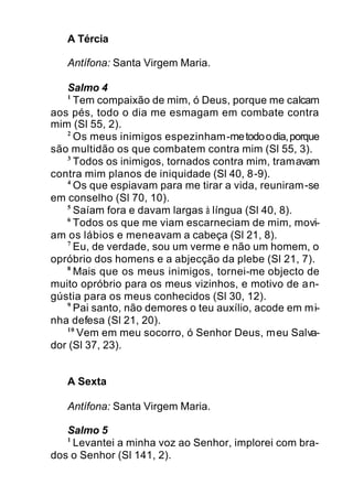 A Tércia
Antífona: Santa Virgem Maria.
Salmo 4
1
Tem compaixão de mim, ó Deus, porque me calcam
aos pés, todo o dia me esmagam em combate contra
mim (Sl 55, 2).
2
Os meus inimigos espezinham-metodoodia,porque
são multidão os que combatem contra mim (Sl 55, 3).
3
Todos os inimigos, tornados contra mim, tramavam
contra mim planos de iniquidade (Sl 40, 8-9).
4
Os que espiavam para me tirar a vida, reuniram-se
em conselho (Sl 70, 10).
5
Saíam fora e davam largas à língua (Sl 40, 8).
6
Todos os que me viam escarneciam de mim, movi-
am os lábios e meneavam a cabeça (Sl 21, 8).
7
Eu, de verdade, sou um verme e não um homem, o
opróbrio dos homens e a abjecção da plebe (Sl 21, 7).
8
Mais que os meus inimigos, tornei-me objecto de
muito opróbrio para os meus vizinhos, e motivo de an-
gústia para os meus conhecidos (Sl 30, 12).
9
Pai santo, não demores o teu auxílio, acode em mi-
nha defesa (Sl 21, 20).
10
Vem em meu socorro, ó Senhor Deus, meu Salva-
dor (Sl 37, 23).
A Sexta
Antífona: Santa Virgem Maria.
Salmo 5
1
Levantei a minha voz ao Senhor, implorei com bra-
dos o Senhor (Sl 141, 2).
 