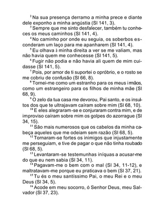 2
Na sua presença derramo a minha prece e diante
dele exponho a minha angústia (Sl 141, 3).
3
Sempre que me sinto desfalecer, também tu conhe-
ces os meus caminhos (Sl 141, 4).
4
No caminho por onde eu seguia, os soberbos es-
conderam um laço para me apanharem (Sl 141, 4).
5
Eu olhava à minha direita a ver se me valiam, mas
não havia quem me conhecesse (Sl 141, 5).
6
Fugir não podia e não havia ali quem de mim cui-
dasse (Sl 141, 5).
7
Pois, por amor de ti suportei o opróbrio, e o rosto se
me cobriu de confusão (Sl 66, 8).
8
Tornei-me como um estranho para os meus irmãos,
como um estrangeiro para os filhos de minha mãe (Sl
68, 9).
9
O zelo da tua casa me devorou, Pai santo, e os insul-
tos dos que te ultrajavam caíram sobre mim (Sl 68, 10).
10
E eles alegraram-se e conjuraram contra mim, e de
improviso caíram sobre mim os golpes do azorrague (Sl
34, 15).
11
São mais numerosos que os cabelos da minha ca-
beça aqueles que me odeiam sem razão (Sl 68, 5).
12
Tornaram-se fortes os inimigos que injustamente
me perseguiam, e tive de pagar o que não tinha roubado
(Sl 68, 5).
13
Levantaram-se testemunhas iníquas a acusar-me
do que eu nem sabia (Sl 34, 11).
14
Pagavam-me o bem com o mal (Sl 34, 11-12), e
maltratavam-me porque eu praticava o bem (Sl 37, 21).
15
Tu és o meu santíssimo Pai, o meu Rei e o meu
Deus (Sl 34, 5).
16
Acode em meu socorro, ó Senhor Deus, meu Sal-
vador (Sl 37, 23).
 